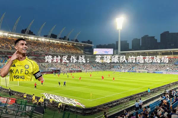 跨时区作战:英超球队的隐形战场