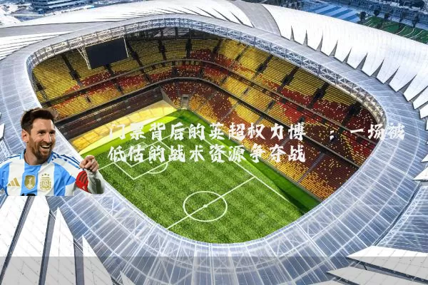 门票背后的英超权力博弈：一场被低估的战术资源争夺战