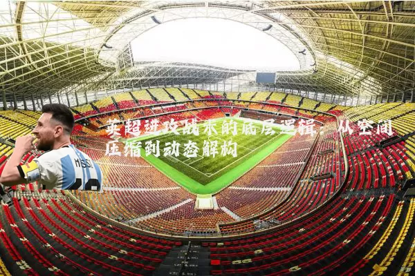 英超进攻战术的底层逻辑：从空间压缩到动态解构