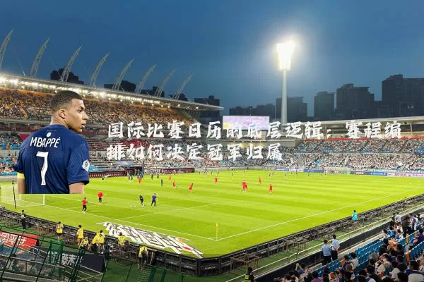 国际比赛日历的底层逻辑：赛程编排如何决定冠军归属
